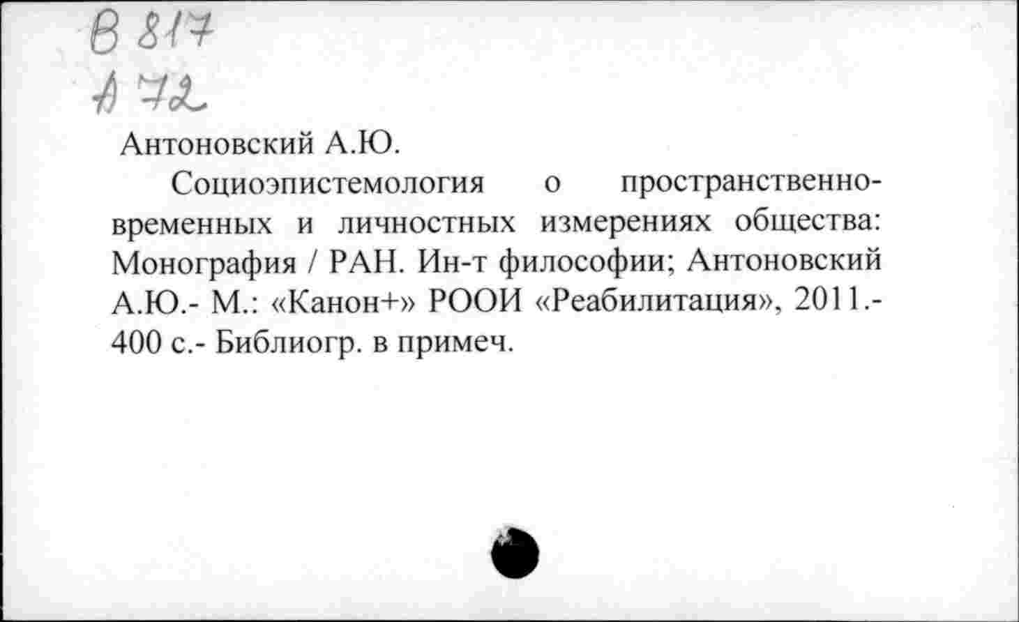 ﻿Антоновский А.Ю.
Социоэпистемология о пространственно-временных и личностных измерениях общества: Монография / РАН. Ин-т философии; Антоновский А.Ю.- М.: «Канон+» РООИ «Реабилитация», 2011,-400 с.- Библиогр. в примем.